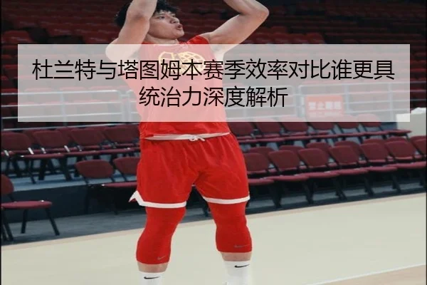 杜兰特与塔图姆本赛季效率对比谁更具统治力深度解析